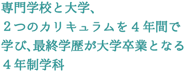 専門学校と大学、2つのカリキュラムを4年間で学び、最終学歴が大学卒業となる4年制学科